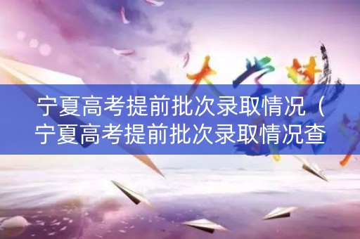 宁夏高考提前批次录取情况（宁夏高考提前批次录取情况查询）