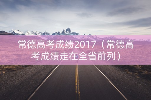常德高考成绩2017（常德高考成绩走在全省前列）
