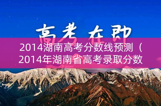 2014湖南高考分数线预测(2014年湖南省高考录取分数线) 2014湖南高考分数线预测(2014年湖南省高考录取分数线)