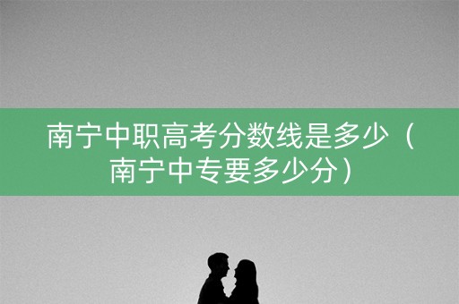 南宁中职高考分数线是多少(南宁中专要多少分) 南宁中职高考分数线是多少(南宁中专要多少分)