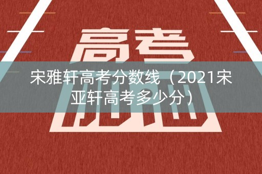 宋雅轩高考分数线(2021宋亚轩高考多少分) 宋雅轩高考分数线(2021宋亚轩高考多少分)