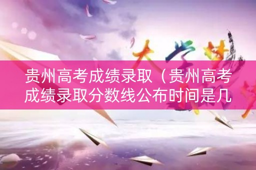 贵州高考成绩录取（贵州高考成绩录取分数线公布时间是几号）