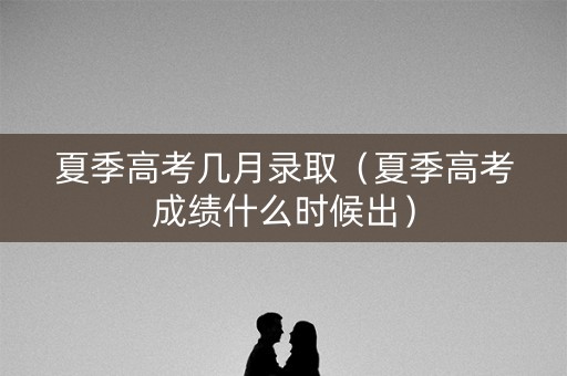 夏季高考几月录取(夏季高考成绩什么时候出) 夏季高考几月录取(夏季高考成绩什么时候出)