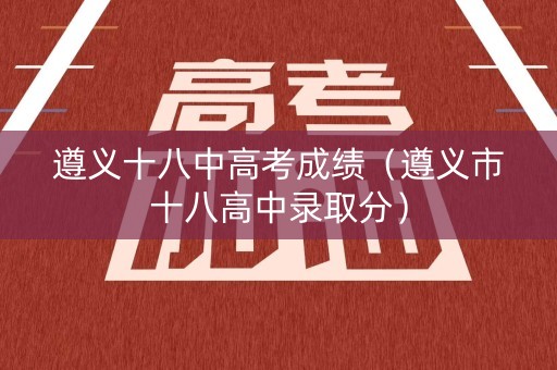 遵义十八中高考成绩（遵义市十八高中录取分）
