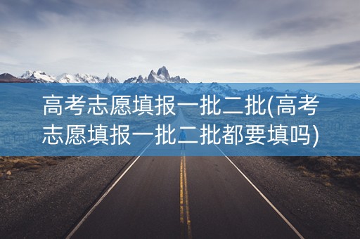 高考志愿填报一批二批(高考志愿填报一批二批都要填吗)