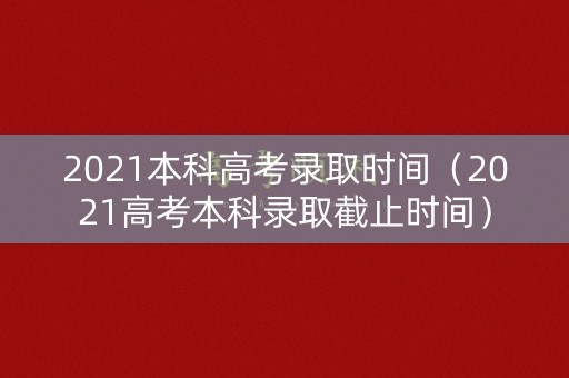 2021本科高考录取时间（2021高考本科录取截止时间）