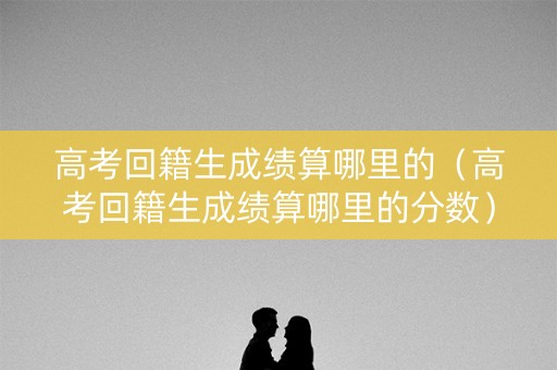 高考回籍生成绩算哪里的（高考回籍生成绩算哪里的分数）