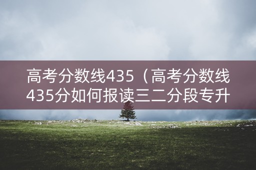 高考分数线435（高考分数线435分如何报读三二分段专升本学校）