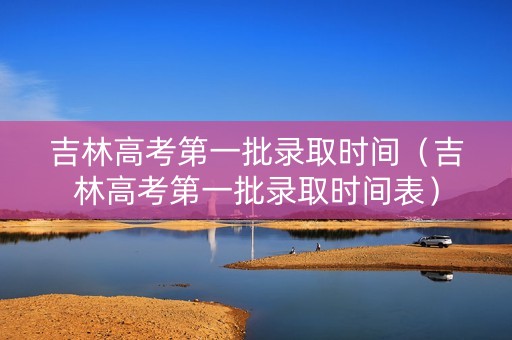 吉林高考第一批录取时间（吉林高考第一批录取时间表）