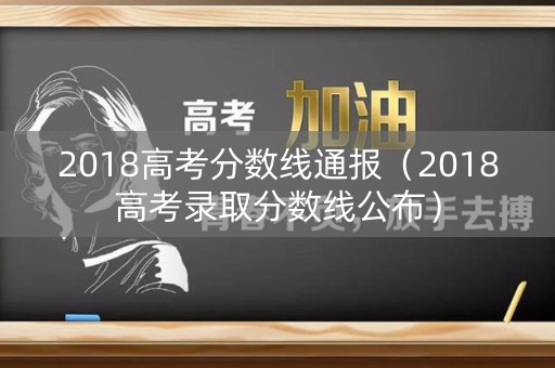2018高考分数线通报(2018高考录取分数线公布) 2018高考分数线通报(2018高考录取分数线公布)