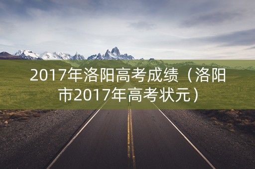 2017年洛阳高考成绩(洛阳市2017年高考状元) 2017年洛阳高考成绩(洛阳市2017年高考状元)