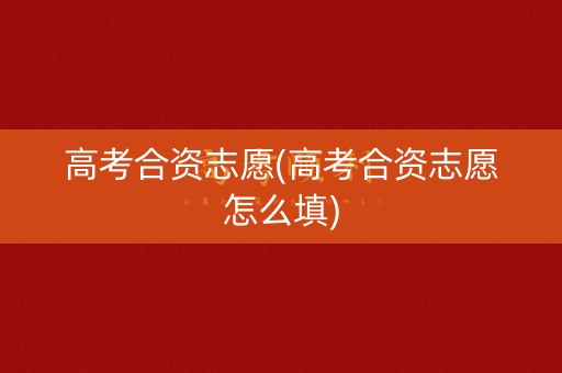 高考合资志愿(高考合资志愿怎么填)