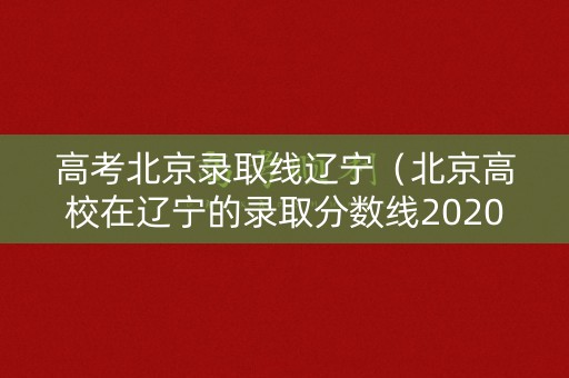 高考北京录取线辽宁（北京高校在辽宁的录取分数线2020）