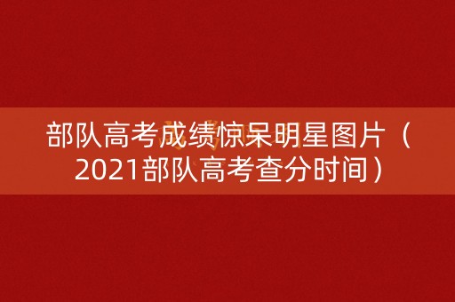 部队高考成绩惊呆明星图片（2021部队高考查分时间）