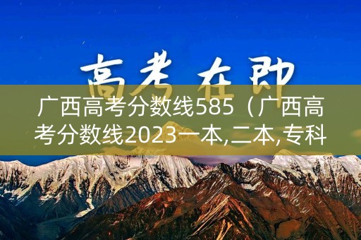 广西高考分数线585(广西高考分数线2023一本,二本,专科分数线) 广西高考分数线585(广西高考分数线2023一本,二本,专科分数线)