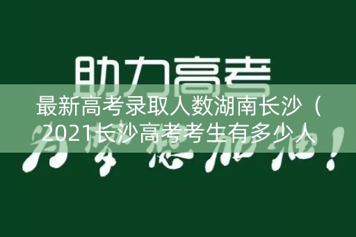 最新高考录取人数湖南长沙(2021长沙高考考生有多少人) 最新高考录取人数湖南长沙(2021长沙高考考生有多少人)