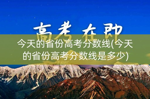 今天的省份高考分数线(今天的省份高考分数线是多少)