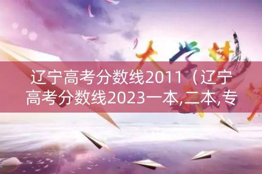 辽宁高考分数线2011(辽宁高考分数线2023一本,二本,专科分数线) 辽宁高考分数线2011(辽宁高考分数线2023一本,二本,专科分数线)