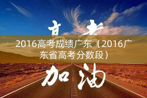 2016高考成绩广东（2016广东省高考分数段）