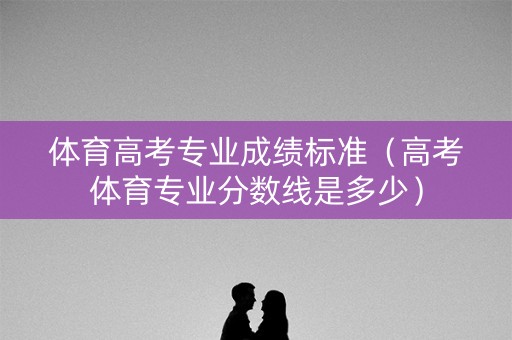 体育高考专业成绩标准(高考体育专业分数线是多少) 体育高考专业成绩标准(高考体育专业分数线是多少)