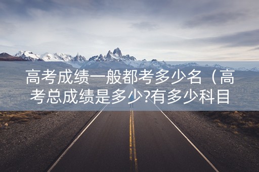 高考成绩一般都考多少名（高考总成绩是多少?有多少科目）