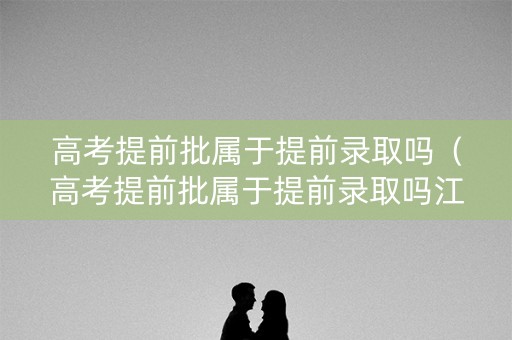 高考提前批属于提前录取吗（高考提前批属于提前录取吗江苏）