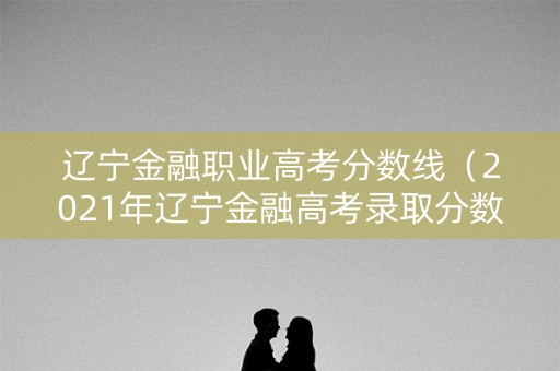 辽宁金融职业高考分数线（2021年辽宁金融高考录取分数线）