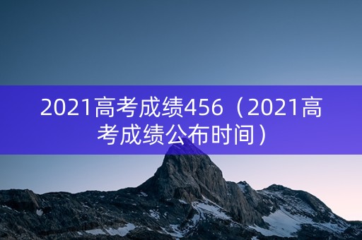 2021高考成绩456（2021高考成绩公布时间）