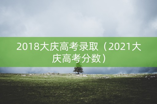 2018大庆高考录取（2021大庆高考分数）