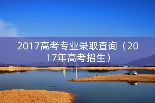 2017高考专业录取查询（2017年高考招生）