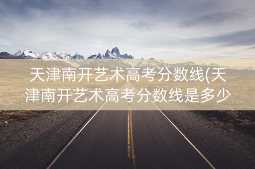 天津南开艺术高考分数线(天津南开艺术高考分数线是多少)