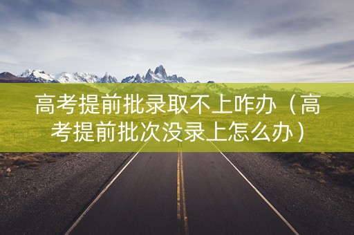 高考提前批录取不上咋办（高考提前批次没录上怎么办）