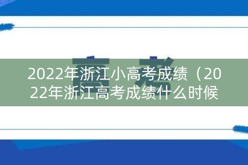 2022年浙江小高考成绩（2022年浙江高考成绩什么时候出来）