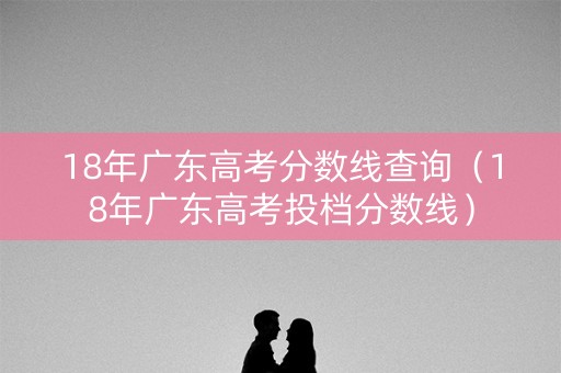 18年广东高考分数线查询(18年广东高考投档分数线) 18年广东高考分数线查询(18年广东高考投档分数线)