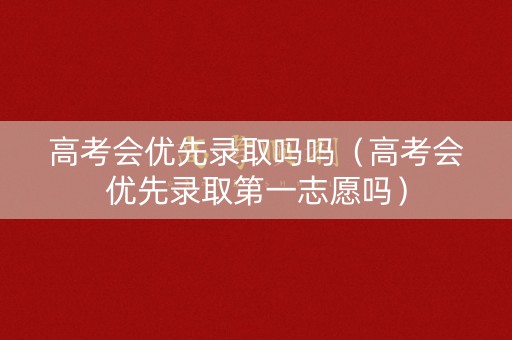 高考会优先录取吗吗(高考会优先录取第一志愿吗) 高考会优先录取吗吗(高考会优先录取第一志愿吗)