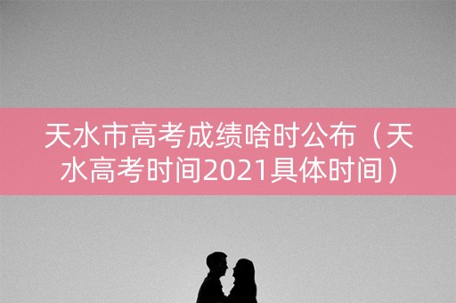 天水市高考成绩啥时公布（天水高考时间2021具体时间）