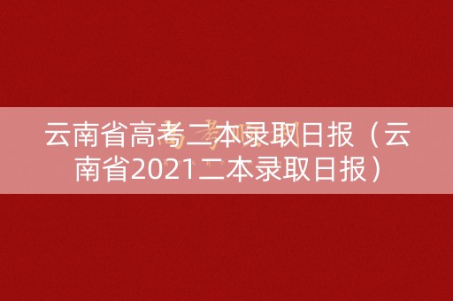 云南省高考二本录取日报（云南省2021二本录取日报）