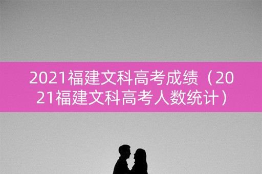 2021福建文科高考成绩（2021福建文科高考人数统计）