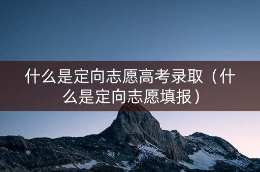 什么是定向志愿高考录取（什么是定向志愿填报）