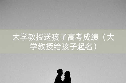 大学教授送孩子高考成绩（大学教授给孩子起名）