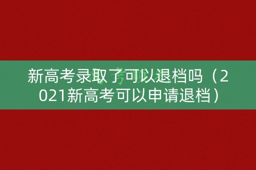 新高考录取了可以退档吗（2021新高考可以申请退档）