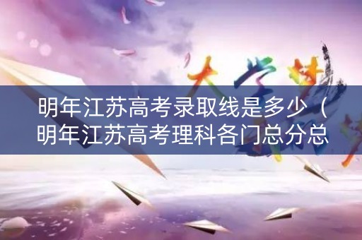 明年江苏高考录取线是多少（明年江苏高考理科各门总分总是多少）