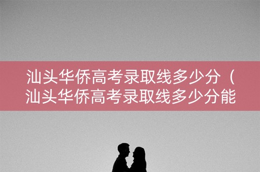 汕头华侨高考录取线多少分（汕头华侨高考录取线多少分能进）