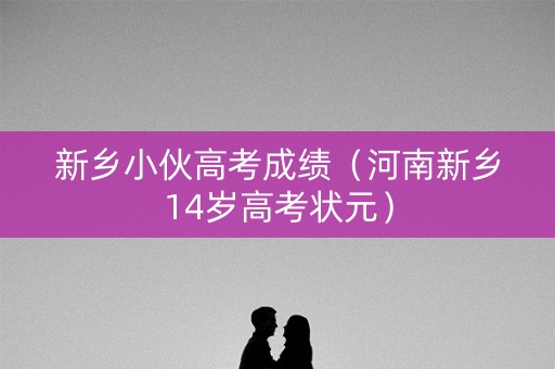 新乡小伙高考成绩（河南新乡14岁高考状元）