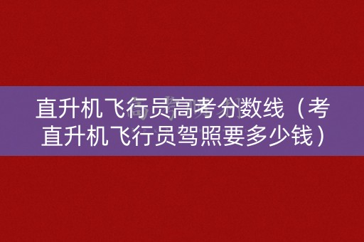 直升机飞行员高考分数线（考直升机飞行员驾照要多少钱）