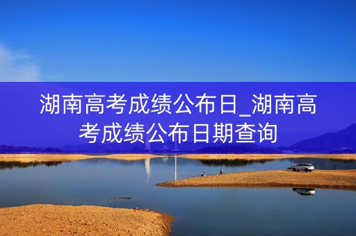 湖南高考成绩公布日_湖南高考成绩公布日期查询