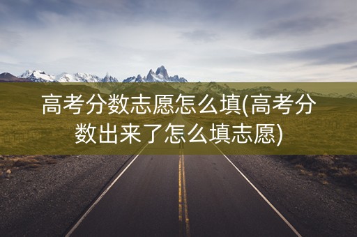 高考分数志愿怎么填(高考分数出来了怎么填志愿)