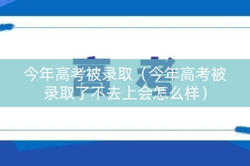 今年高考被录取（今年高考被录取了不去上会怎么样）