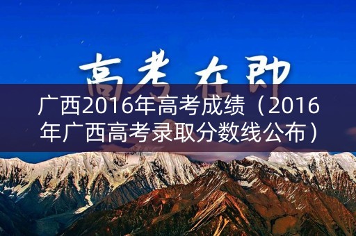 广西2016年高考成绩（2016年广西高考录取分数线公布）