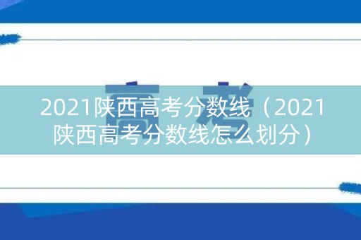 2021陕西高考分数线（2021陕西高考分数线怎么划分）